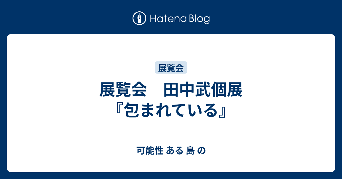 展覧会 田中武個展『包まれている』 - 可能性 ある 島 の