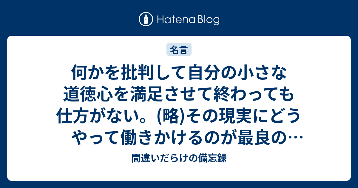 何かを批判して自分の小さな道徳心を満足させて終わっても仕方がない。(略)その現実にどうやって働きかけるのが最良の結果を生むのかを、謙虚に考え ...