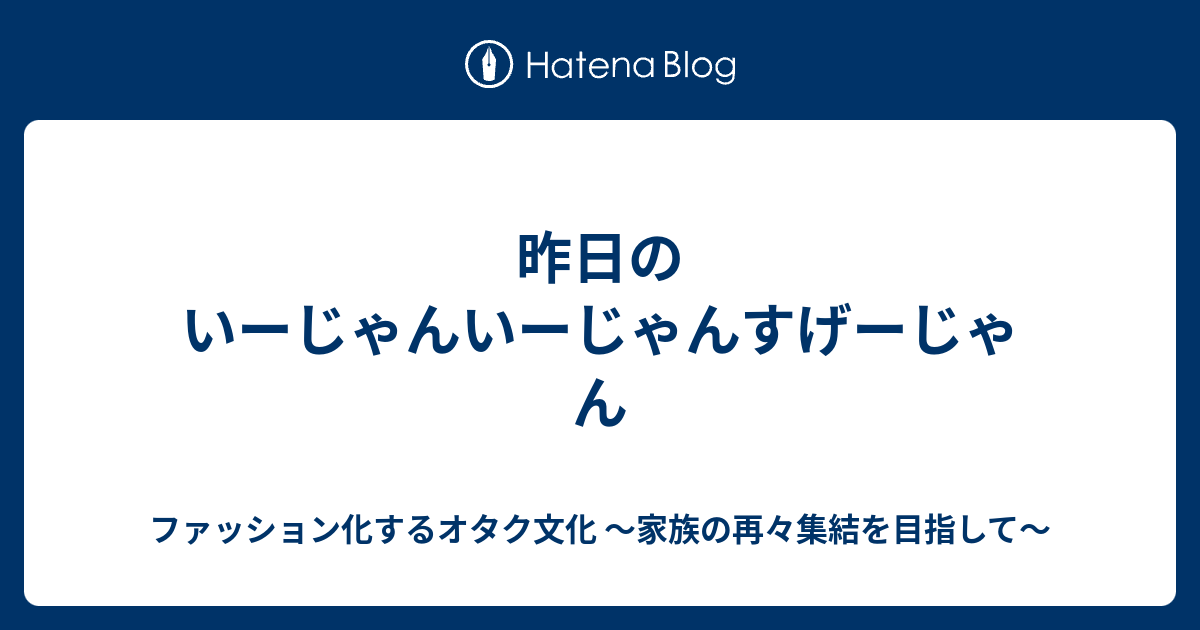 昨日のいーじゃんいーじゃんすげーじゃん ファッション化するオタク文化 家族の再々集結を目指して