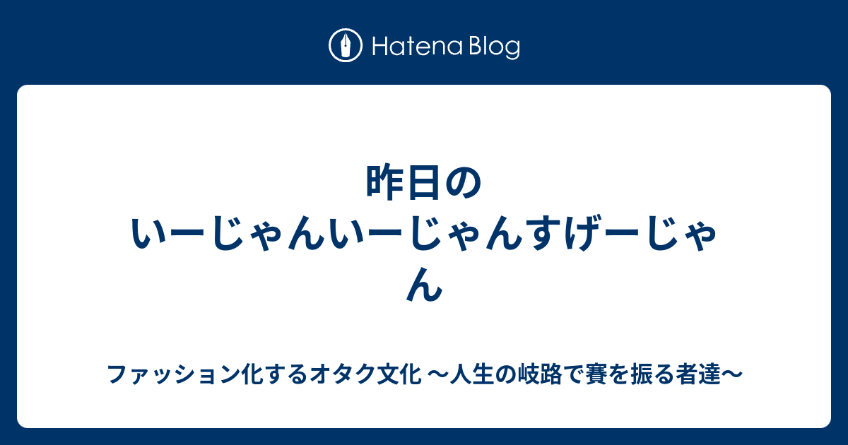 昨日のいーじゃんいーじゃんすげーじゃん ファッション化するオタク文化 家族の再々集結を目指して