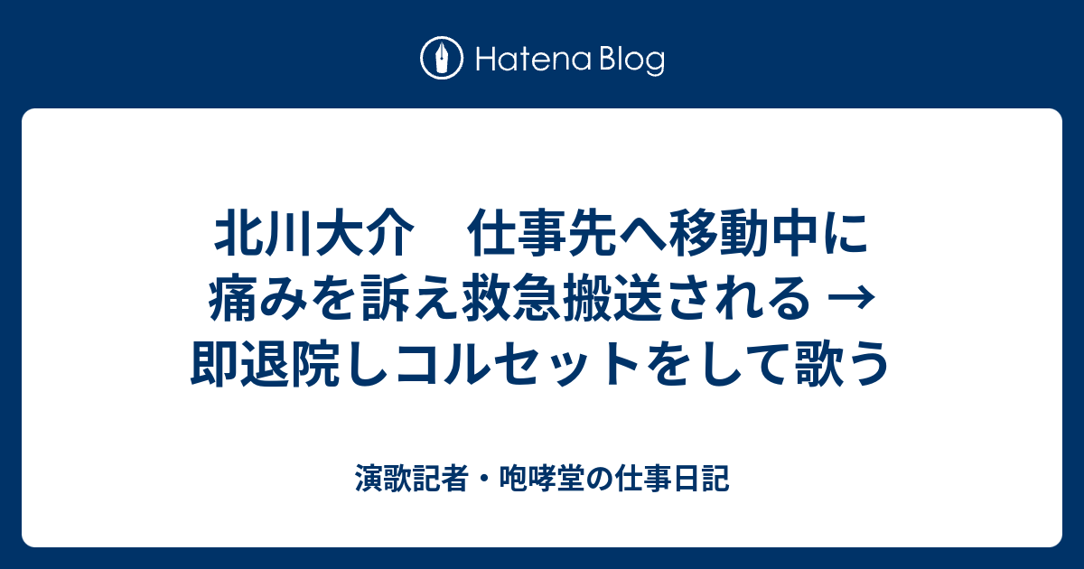 北川大介 仕事先へ移動中に痛みを訴え救急搬送される 即退院しコルセットをして歌う 演歌記者 咆哮堂の仕事日記