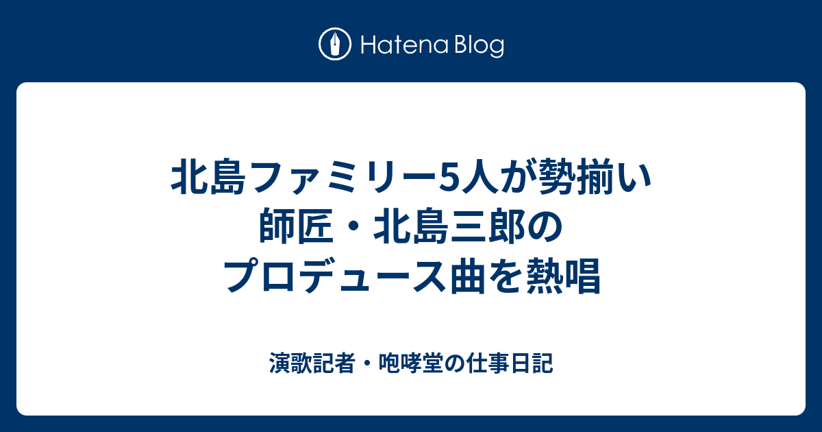 北島ファミリー5人が勢揃い 師匠 北島三郎のプロデュース曲を熱唱 演歌記者 咆哮堂の仕事日記