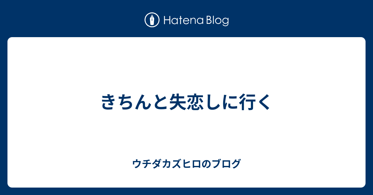 きちんと失恋しに行く ウチダカズヒロのブログ