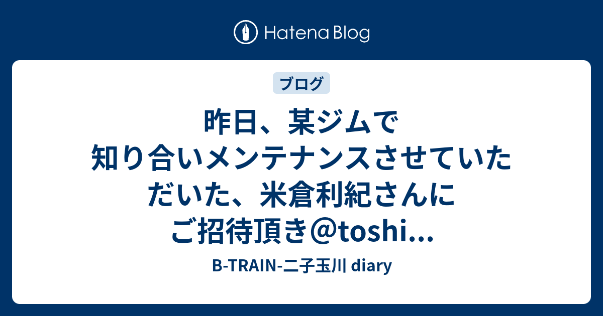 昨日 某ジムで知り合いメンテナンスさせていただいた 米倉利紀さんにご招待頂き Toshi B Train 二子玉川 Diary