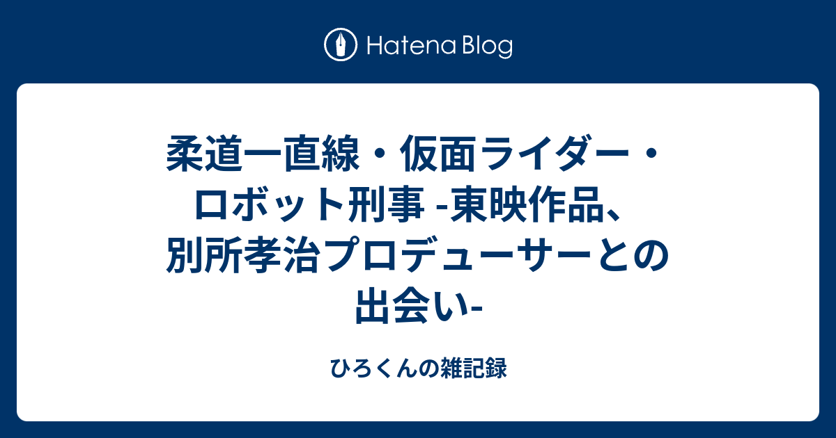 柔道一直線・仮面ライダー・ロボット刑事 -東映作品、別所孝治プロデューサーとの出会い- - ひろくんの雑記録