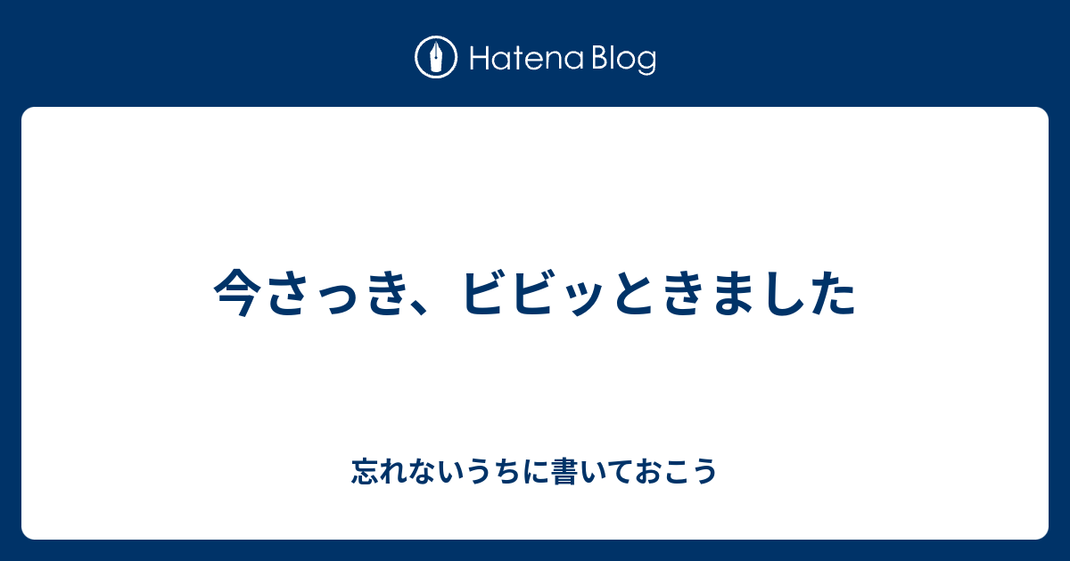 今さっき ビビッときました 忘れないうちに書いておこう