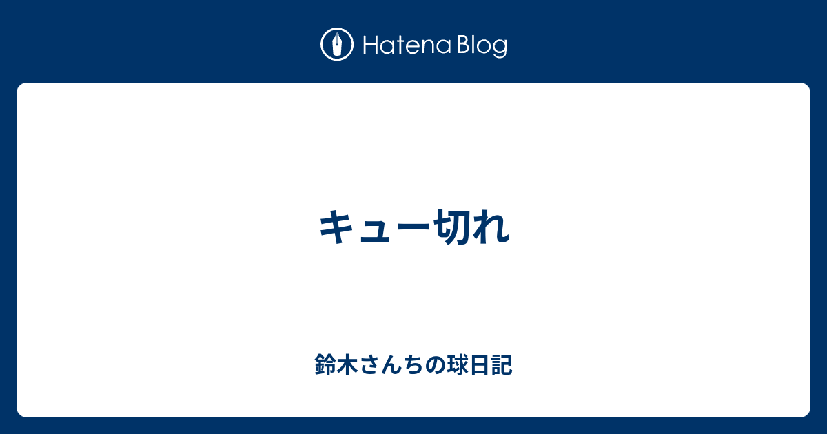 キュー切れ 鈴木さんちの球日記