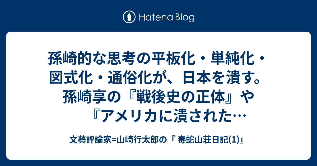 文藝評論家=山崎行太郎の『 毒蛇山荘日記(1)』  孫崎的な思考の平板化・単純化・図式化・通俗化が、日本を潰す。孫崎享の『戦後史の正体』や『アメリカに潰された政治家たち』その他の著書を読むと、「吉田茂/重光葵」「対米自主派/対米追随派」という単純素朴な二元論図式を始め、思考の平板化・単純化・図式化・通俗化が甚だしいことが分かる。こういう本が、ベストセラーになり、定年退職老人たちを筆頭に、日本国民に受けるところに、現代日本の悲劇がある。これでは、多くの日本国民が、「思考停止」に陥らざるをえない。(続く)