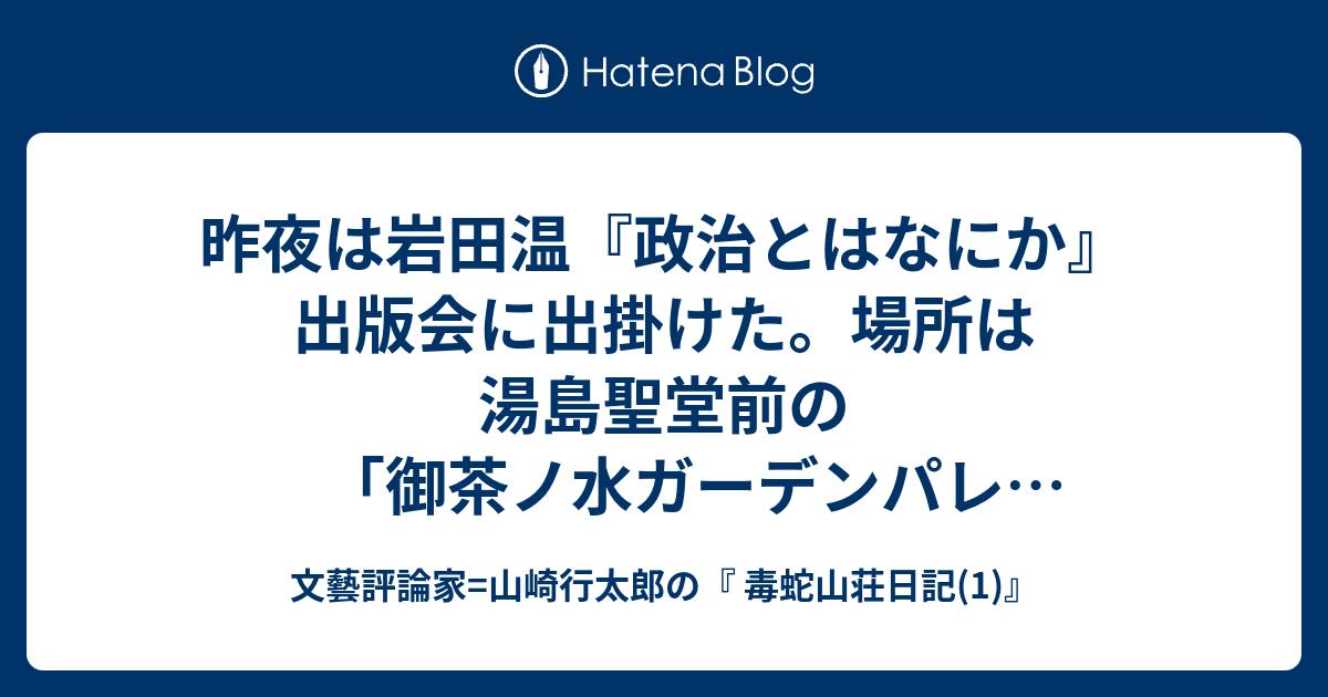 文藝評論家=山崎行太郎の『 毒蛇山荘日記(1)』  昨夜は岩田温『政治とはなにか』出版会に出掛けた。場所は湯島聖堂前の「御茶ノ水ガーデンパレス」・・・。久しぶりに井尻千男さんや宮崎正弘さん、藤井厳喜さん、稲村公望さんらともゆっくり話が出来た。司会は僕の友人でもある「文芸社」の浜本博さん、冒頭の挨拶は、岩田君の学生時代からの親友で、株式会社アカデミア代表の漆原亮太さん。他にも岩田君が主宰する日本保守主義研究会機関誌「澪標」編集長の早瀬善彦(京都大学大学院博士課程)さん、『政治とはなにか』を編集した「総和社」の佐藤春生さん、横浜のIT企業経営者で、今年、７月か