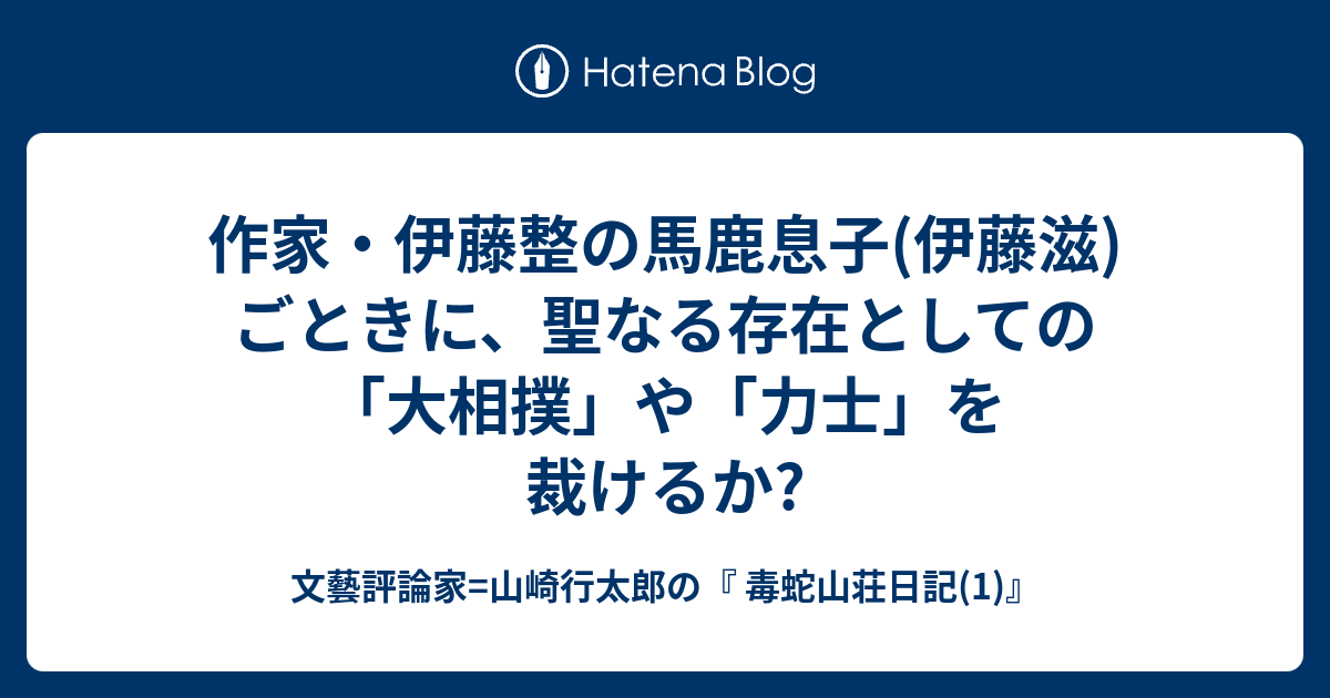 作家 伊藤整の馬鹿息子 伊藤滋 ごときに 聖なる存在としての 大相撲 や 力士 を裁けるか 文藝評論家 山崎行太郎の 毒蛇山荘日記 1