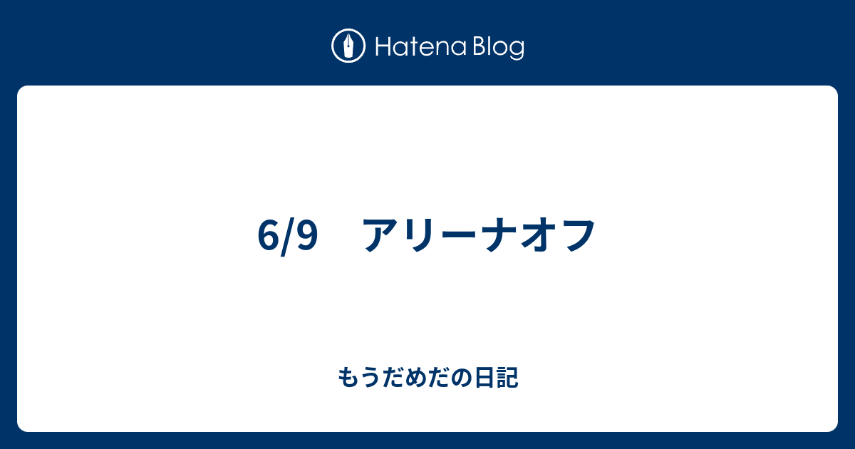 6 9 アリーナオフ もうだめだの日記