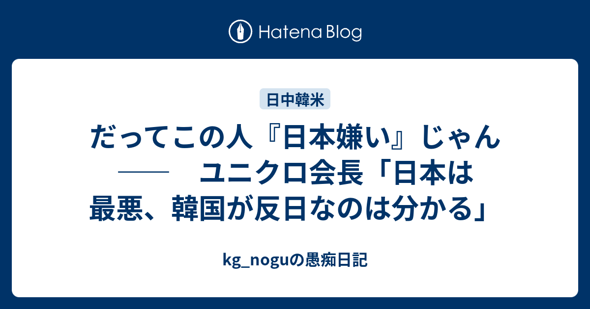 だってこの人 日本嫌い じゃん ユニクロ会長 日本は最悪 韓国が反日なのは分かる Kg Noguの愚痴日記