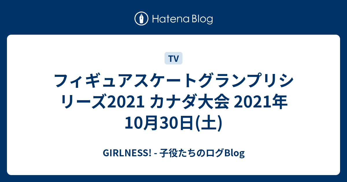 フィギュアスケートグランプリシリーズ2021 カナダ大会 2021年10月30日(土) GIRLNESS! 子役たちのログBlog