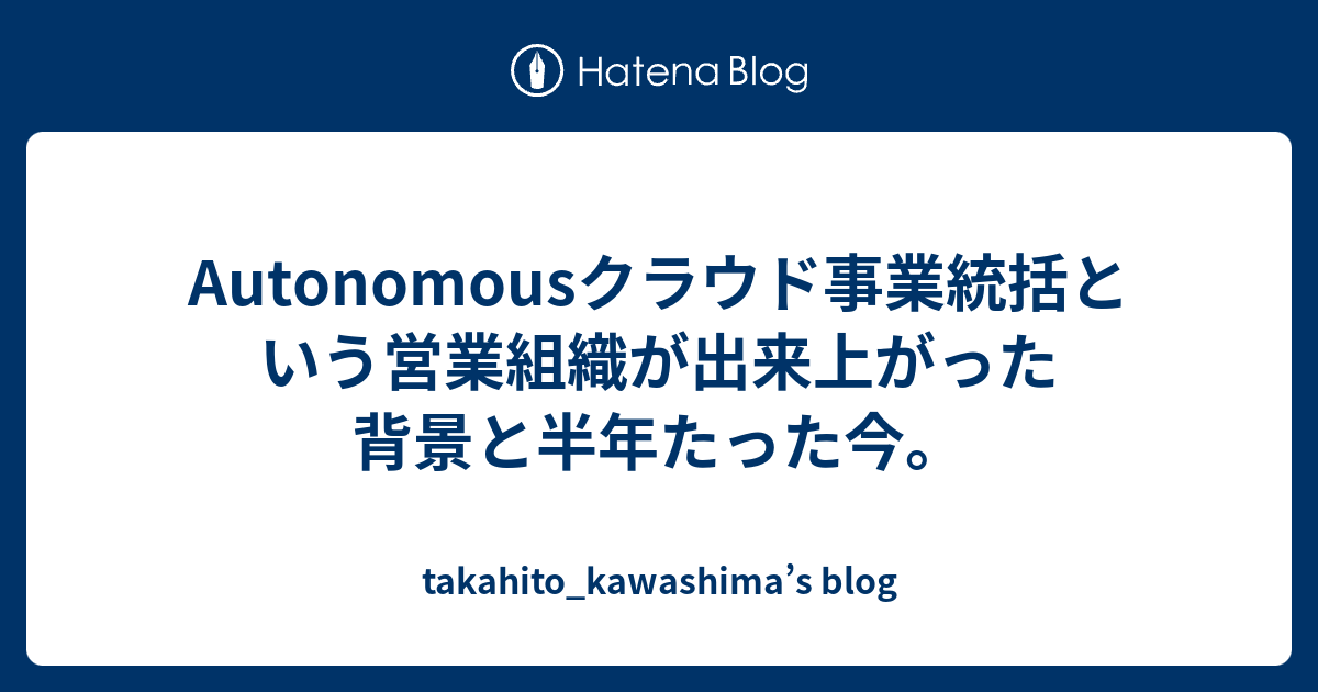 Autonomousクラウド事業統括という営業組織が出来上がった背景と半年たった今 Takahito Kawashima S Blog