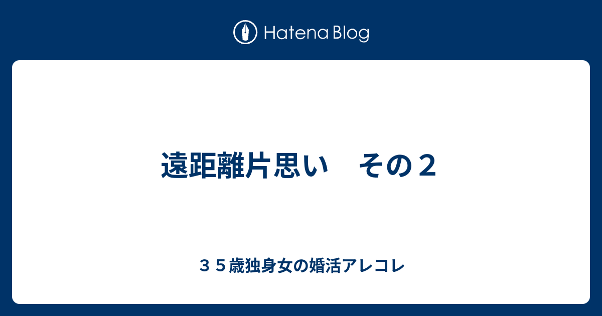 遠距離片思い その２ ３５歳独身女の婚活アレコレ