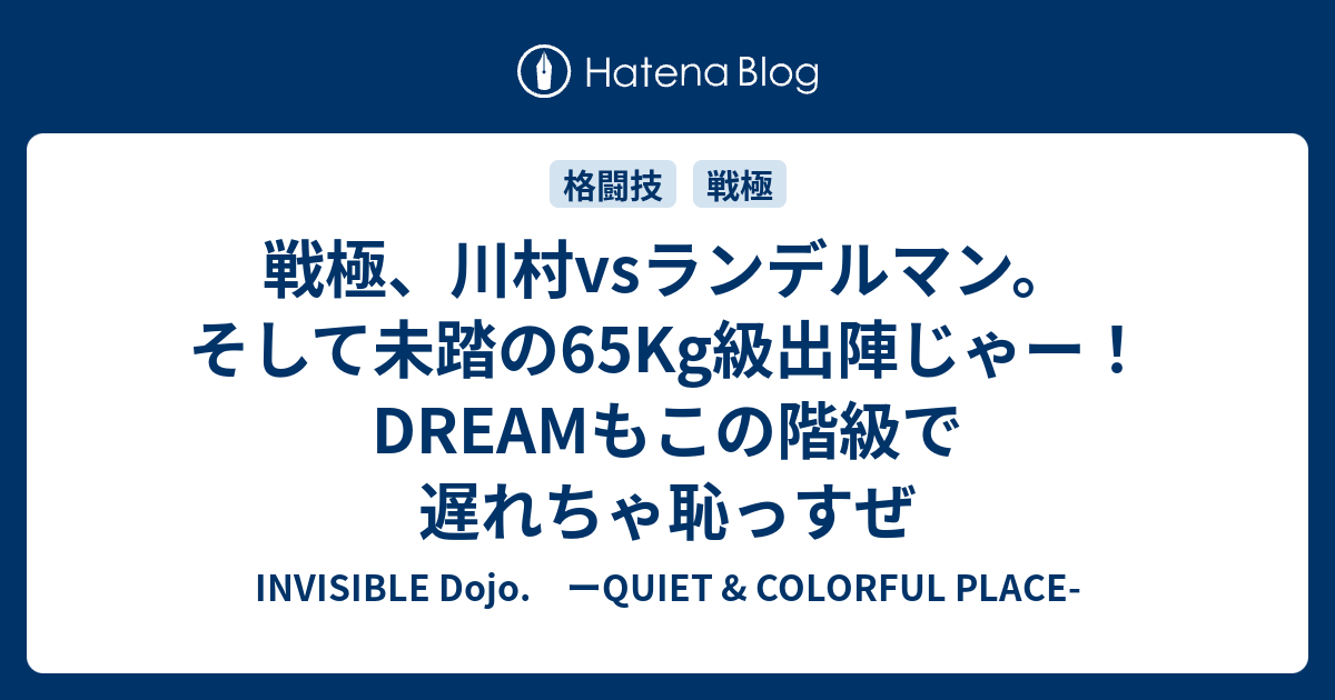 INVISIBLE  D.　ーQUIET & COLORFUL PLACE-  戦極、川村vsランデルマン。そして未踏の65Kg級出陣じゃー！DREAMもこの階級で遅れちゃ恥っすぜ