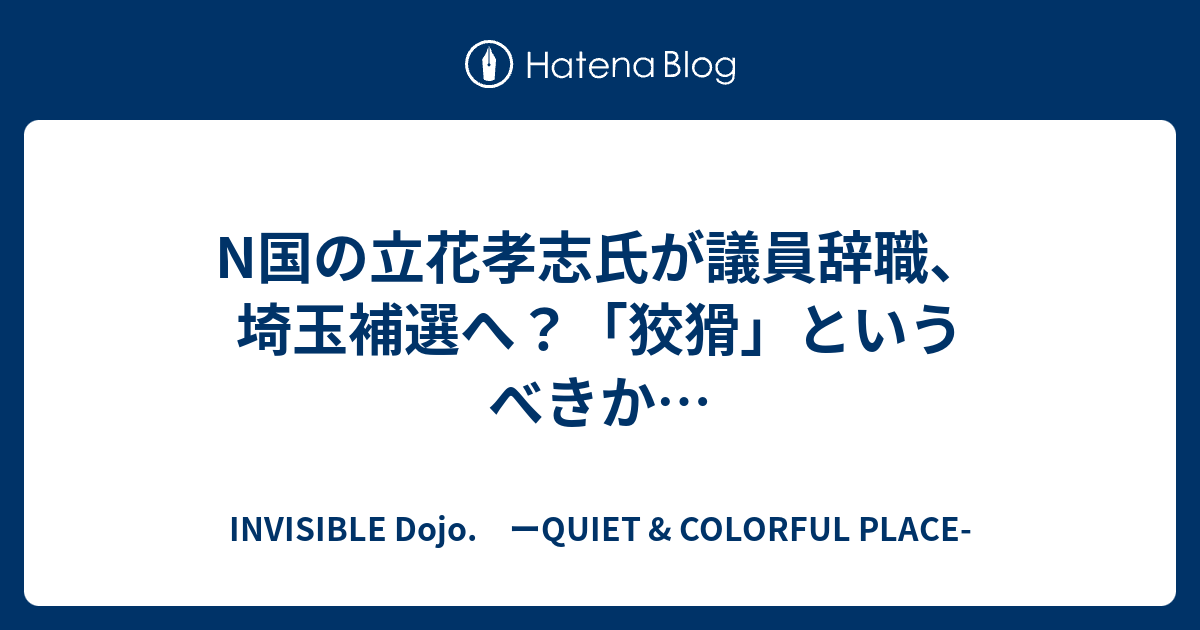 N国の立花孝志氏が議員辞職 埼玉補選へ 狡猾 というべきか Invisible D ーquiet Colorful Place