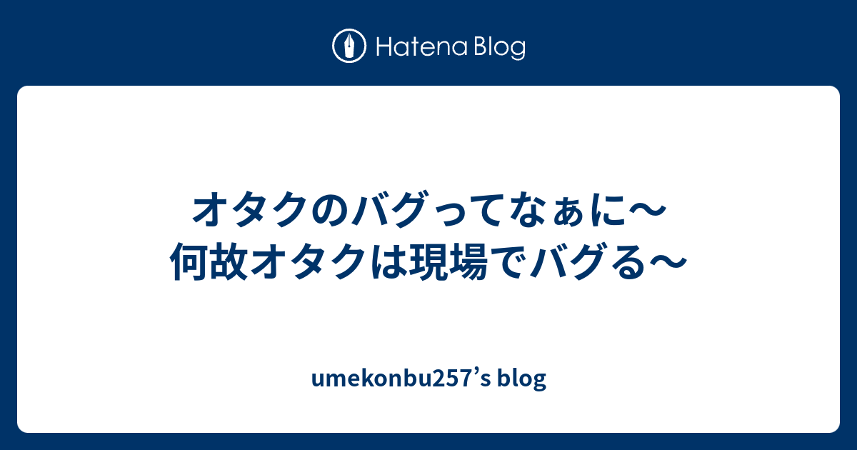 オタクのバグってなぁに 何故オタクは現場でバグる Umekonbu257 S Blog