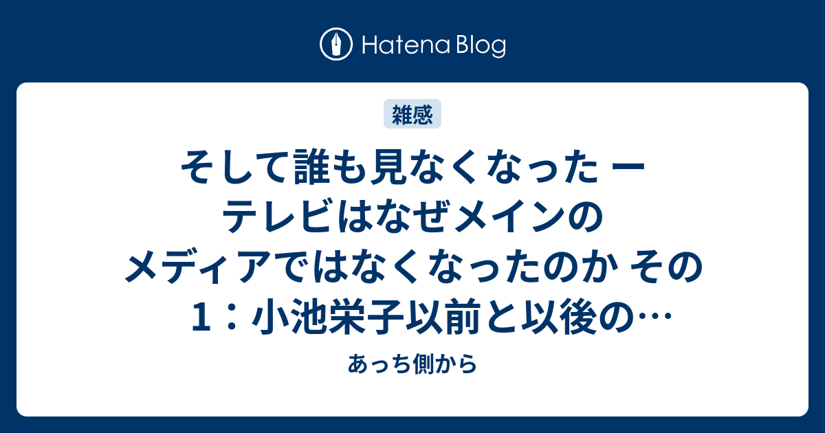 そして誰も見なくなった ー テレビはなぜメインのメディアではなくなったのか その1 小池栄子以前と以後のテレビ番組 あっち側から