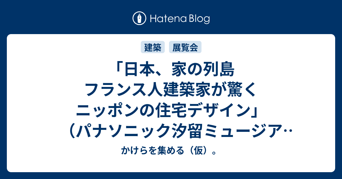 日本 家の列島 フランス人建築家が驚くニッポンの住宅デザイン パナソニック汐留ミュージアム かけらを集める 仮