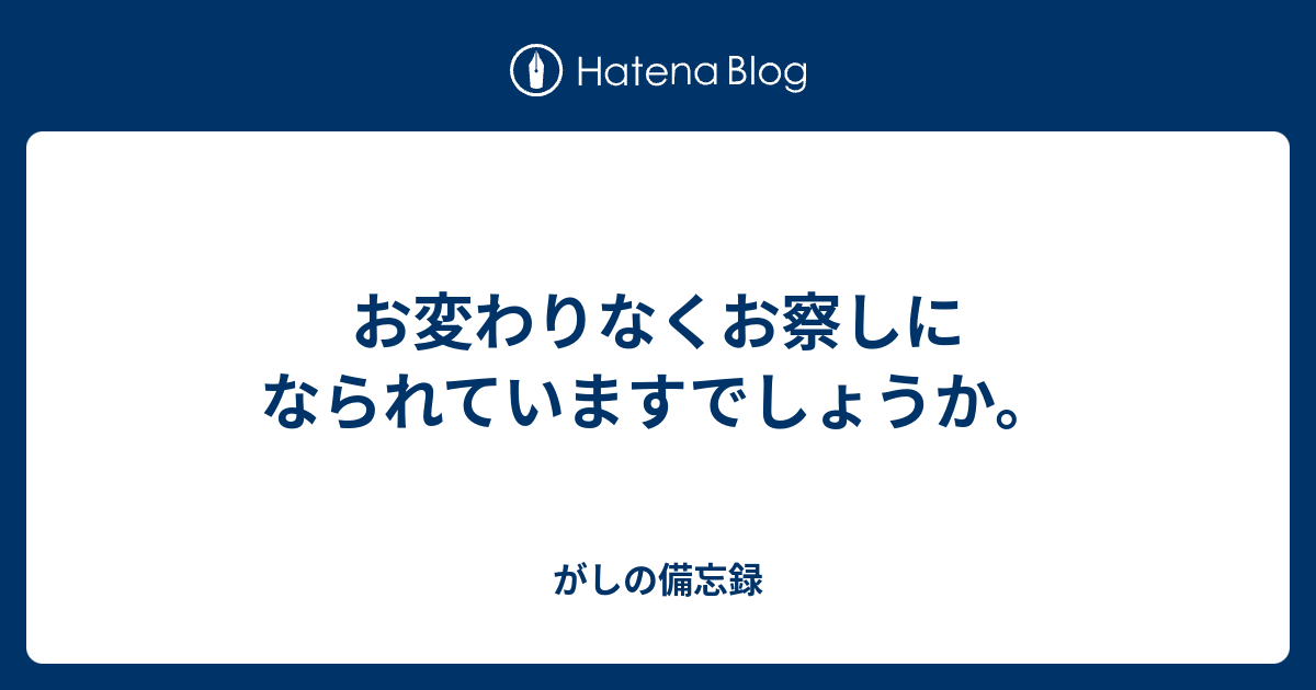 お変わりなくお察しになられていますでしょうか がしの備忘録