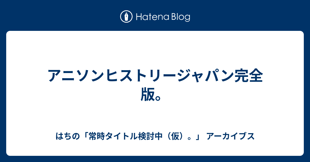 アニソンヒストリージャパン完全版 はちの 常時タイトル検討中 仮 アーカイブス