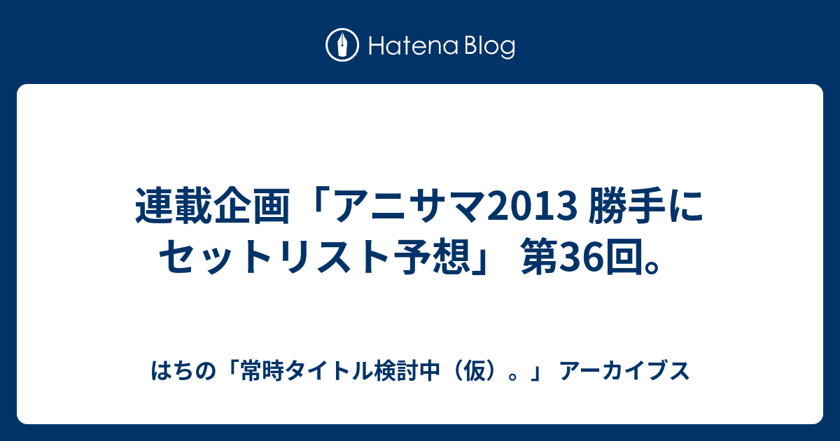 連載企画 アニサマ13 勝手にセットリスト予想 第36回 はちの 常時タイトル検討中 仮 アーカイブス