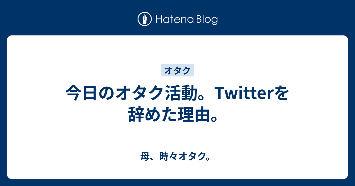 今日のオタク活動 Twitterを辞めた理由 母 時々オタク