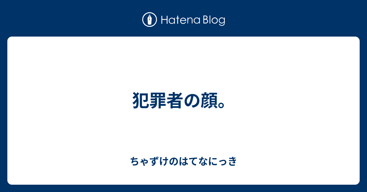 犯罪者の顔 ちゃずけのはてなにっき