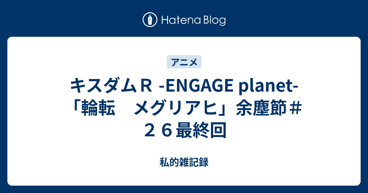 キスダムｒ Engage Planet 輪転 メグリアヒ 余塵節 ２６最終回 私的雑記録