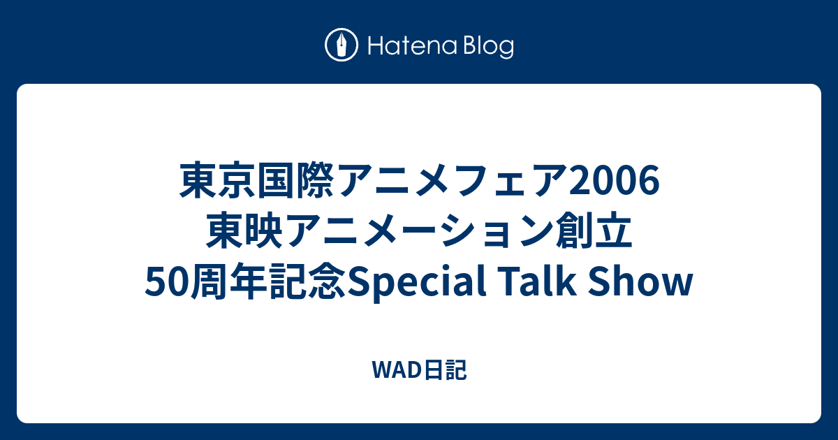 東京国際アニメフェア06 東映アニメーション創立50周年記念special Talk Show Wad日記