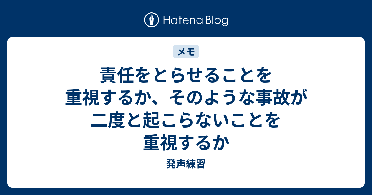 発声練習   責任をとらせることを重視するか、そのような事故が二度と起こらないことを重視するか