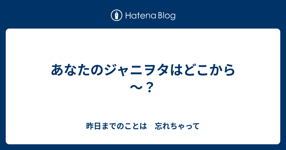 あなたのジャニヲタはどこから 昨日までのことは 忘れちゃって