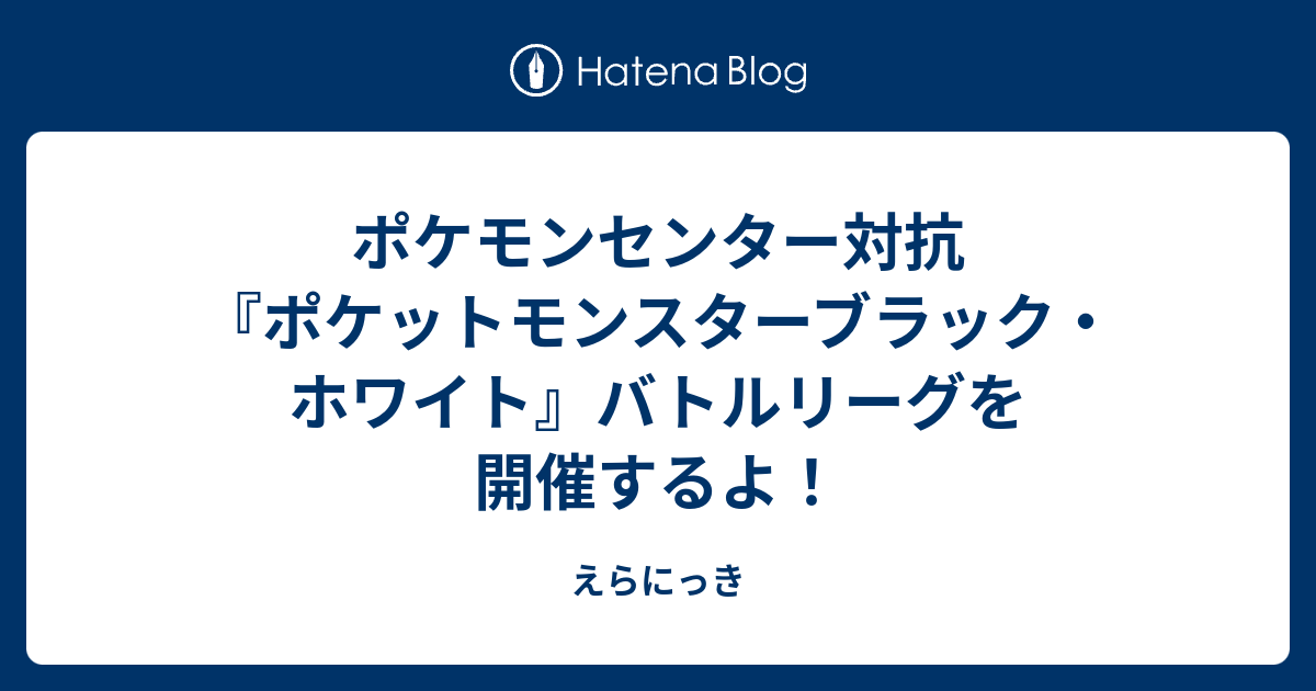 ポケモンセンター対抗 ポケットモンスターブラック ホワイト バトルリーグを開催するよ えらにっき