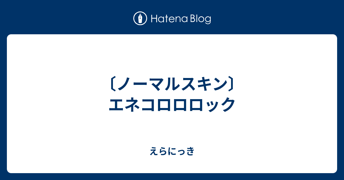 ノーマルスキン エネコロロロック えらにっき