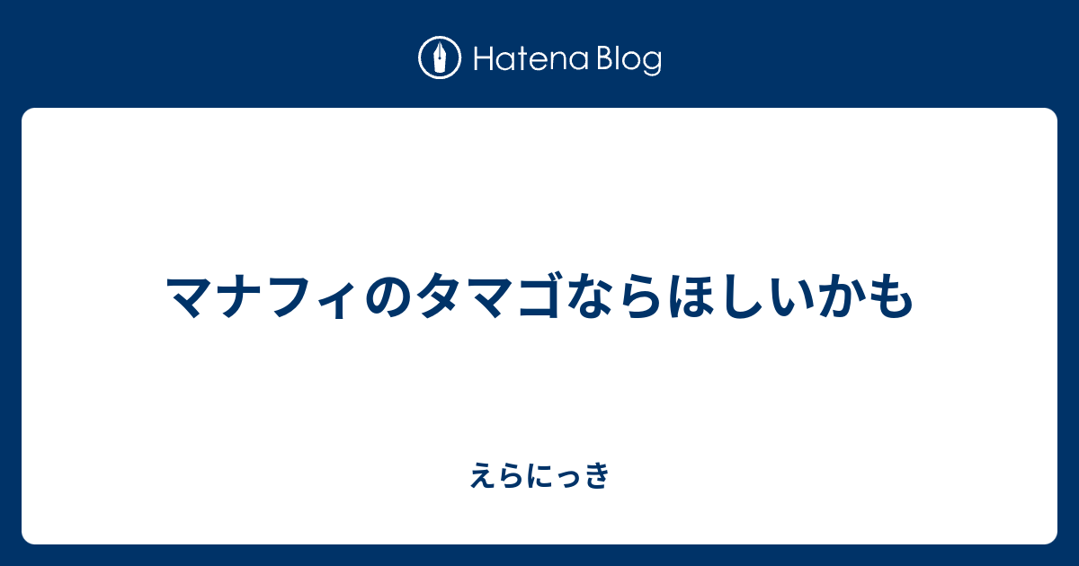 マナフィのタマゴならほしいかも えらにっき