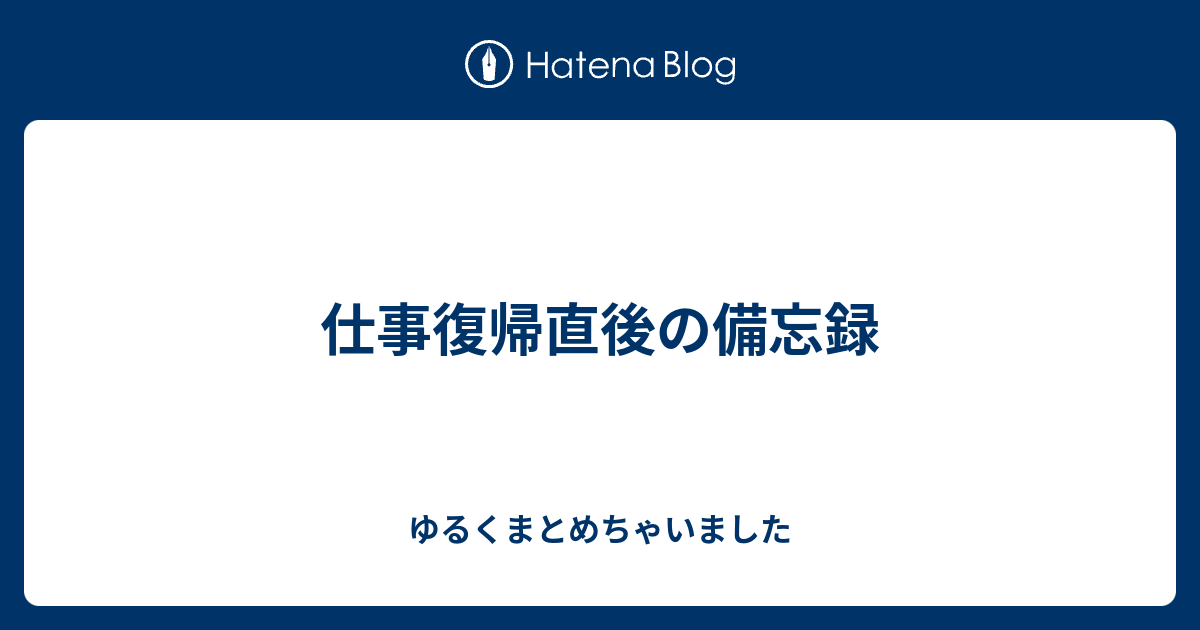 仕事復帰直後の備忘録 ゆるくまとめちゃいました