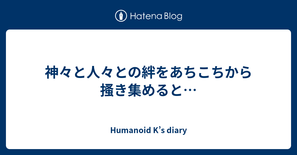 神々と人々との絆をあちこちから搔き集めると Humanoid K S Diary
