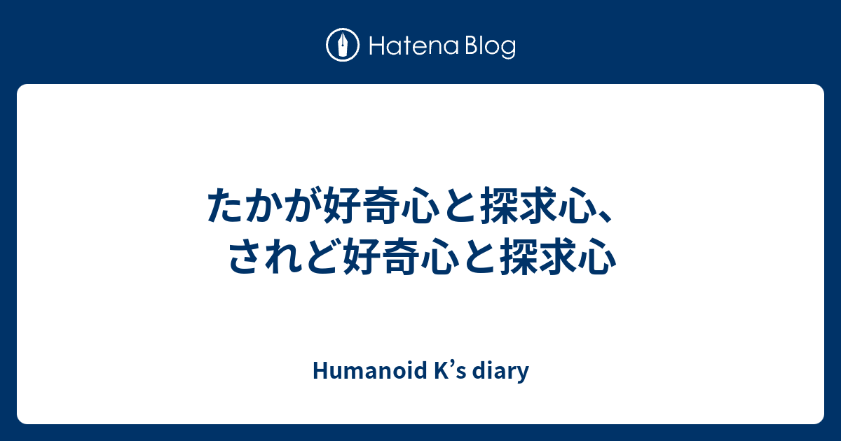 たかが好奇心と探求心 されど好奇心と探求心 Humanoid K S Diary