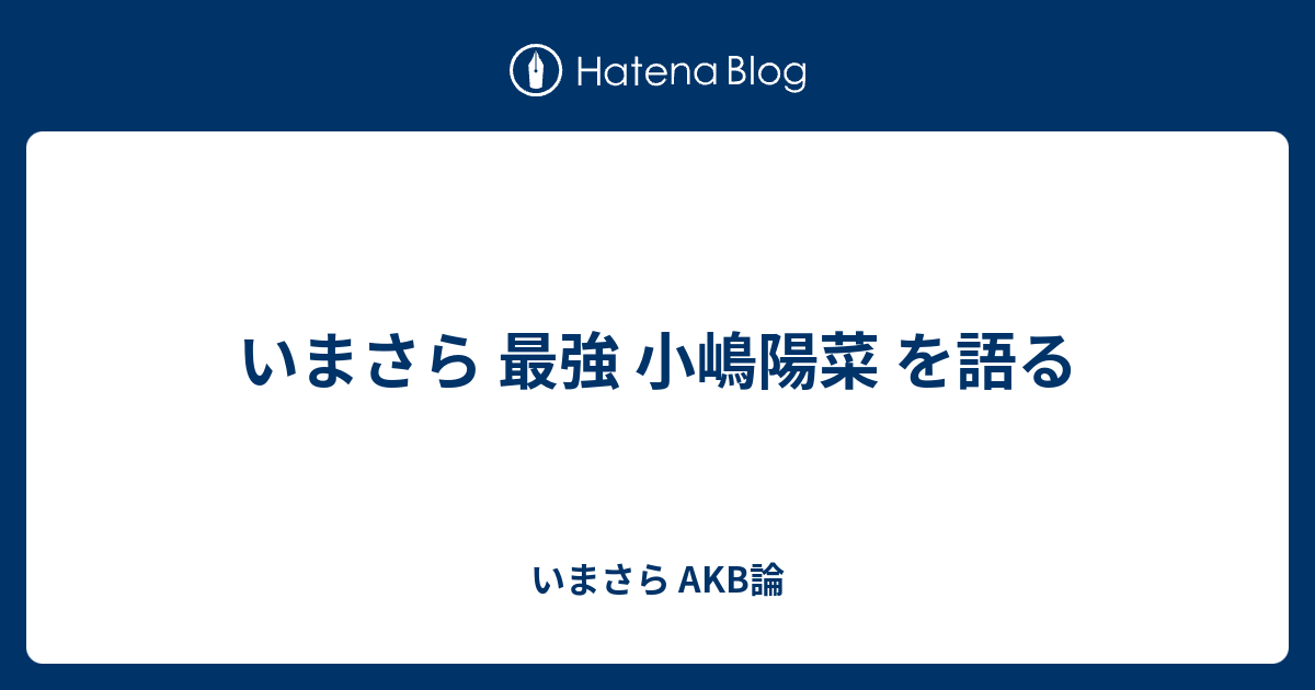 いまさら 最強 小嶋陽菜 を語る いまさら Akb論