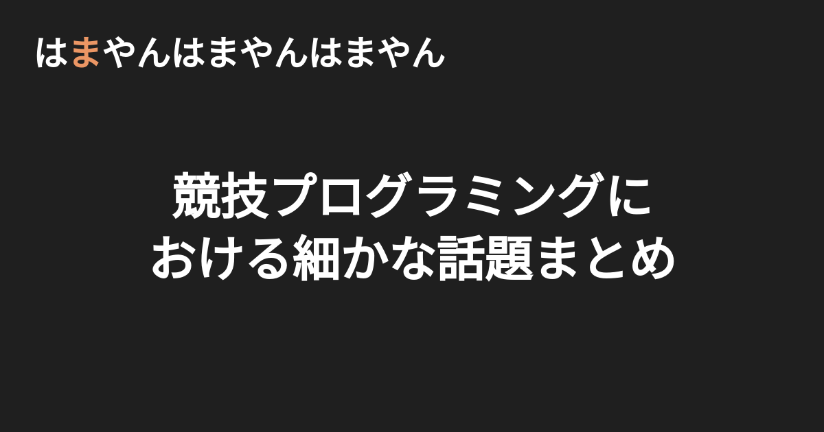 競技プログラミングにおける細かな話題まとめ はまやんはまやんはまやん