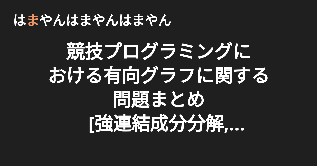 競技プログラミングにおける有向グラフに関する問題まとめ 強連結成分分解 最小パス被覆 Dilworthの定理 トポロジカルソート はまやんはまやんはまやん