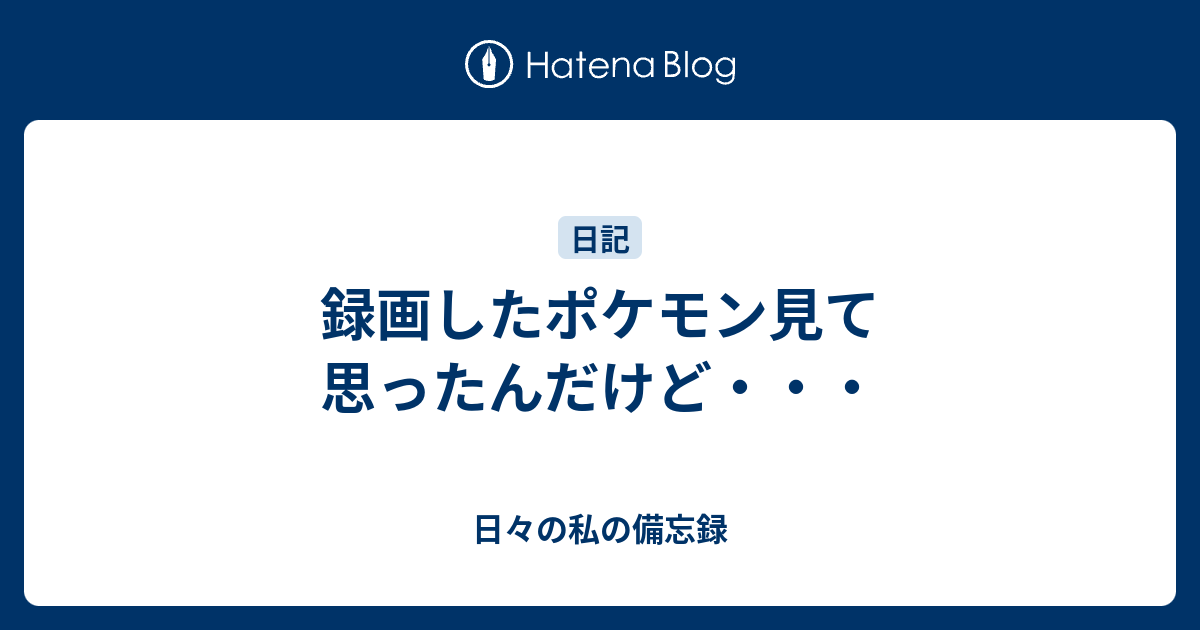 録画したポケモン見て思ったんだけど 日々の私の備忘録