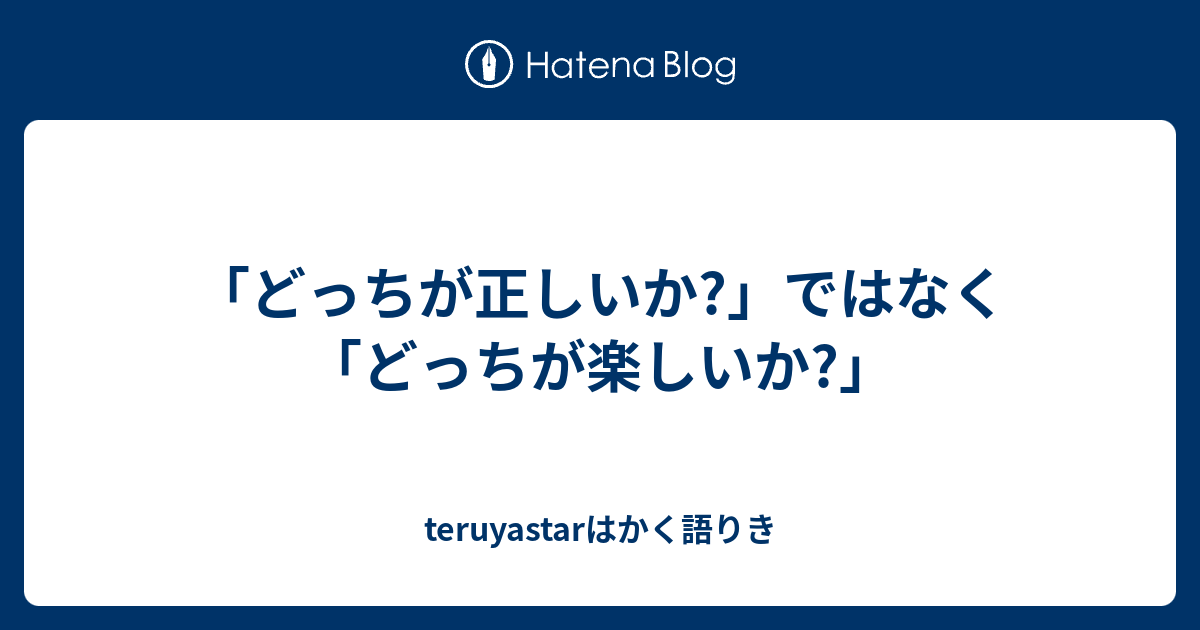 どっちが正しいか ではなく どっちが楽しいか Teruyastarはかく語りき