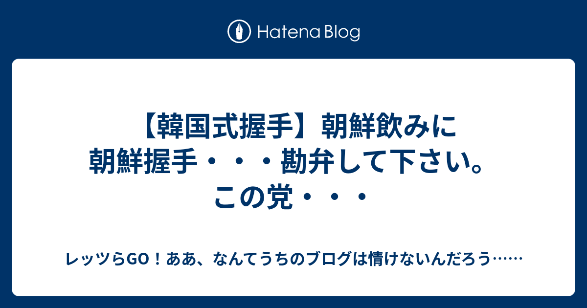 韓国式握手 朝鮮飲みに朝鮮握手 勘弁して下さい この党 レッツらgo ああ なんてうちのブログは情けないんだろう