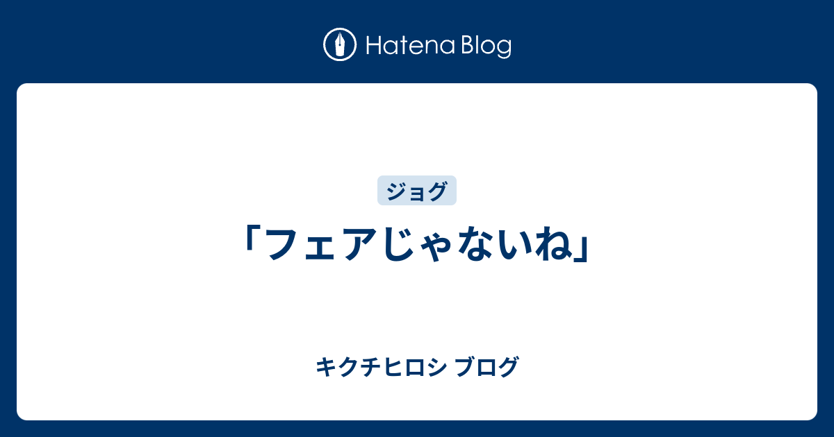 フェアじゃないね キクチヒロシ ブログ