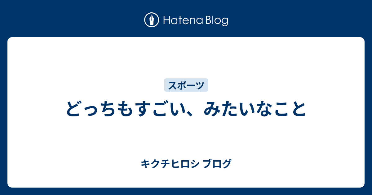 どっちもすごい みたいなこと キクチヒロシ ブログ