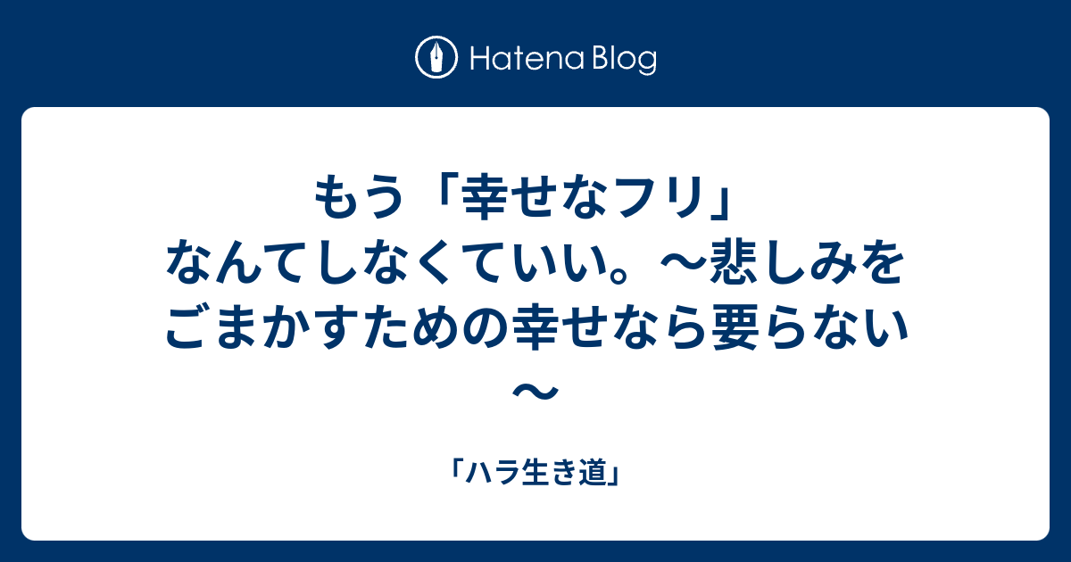 もう 幸せなフリ なんてしなくていい 悲しみをごまかすための幸せなら要らない ハラ生き道