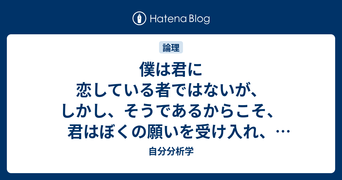 僕は君に恋している者ではないが、しかし、そうであるからこそ、君はぼくの願いを受け入れ、ぼくに身をまかせるべきだ。 - 自分分析学