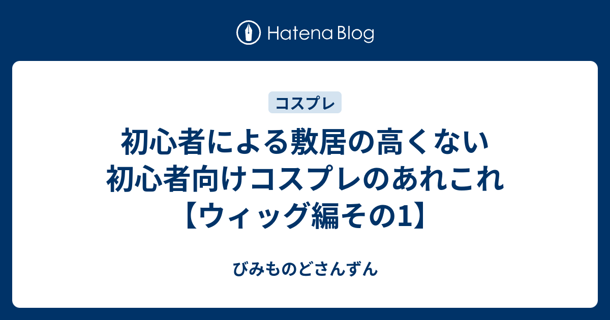 初心者による敷居の高くない初心者向けコスプレのあれこれ ウィッグ編その1 びみものどさんずん